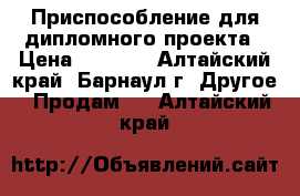 Приспособление для дипломного проекта › Цена ­ 1 500 - Алтайский край, Барнаул г. Другое » Продам   . Алтайский край